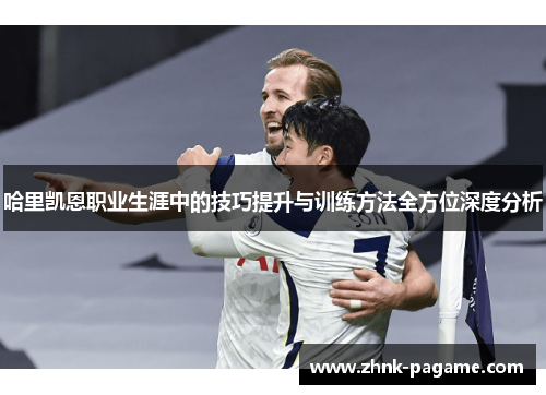 哈里凯恩职业生涯中的技巧提升与训练方法全方位深度分析 哈里凯恩职业生涯中的技巧提升与训练方法全方位深度分析