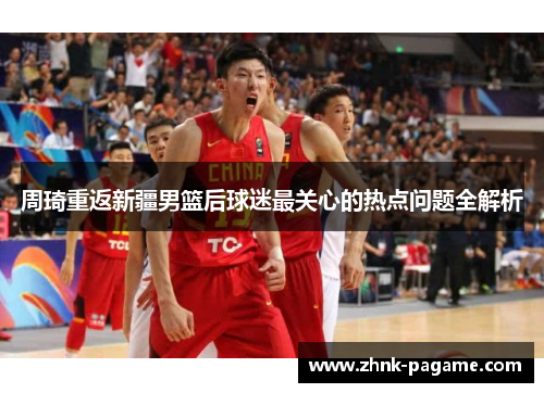 周琦重返新疆男篮后球迷最关心的热点问题全解析 周琦重返新疆男篮后球迷最关心的热点问题全解析