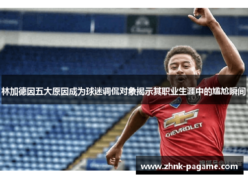 林加德因五大原因成为球迷调侃对象揭示其职业生涯中的尴尬瞬间 林加德因五大原因成为球迷调侃对象揭示其职业生涯中的尴尬瞬间