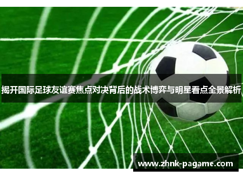 揭开国际足球友谊赛焦点对决背后的战术博弈与明星看点全景解析